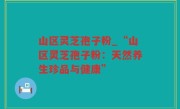 山区灵芝孢子粉_“山区灵芝孢子粉：天然养生珍品与健康”