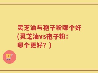 灵芝油与孢子粉哪个好(灵芝油vs孢子粉：哪个更好？)