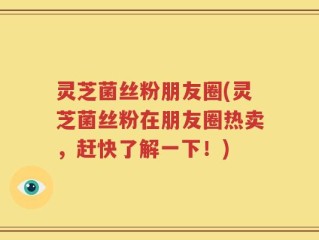 灵芝菌丝粉朋友圈(灵芝菌丝粉在朋友圈热卖，赶快了解一下！)