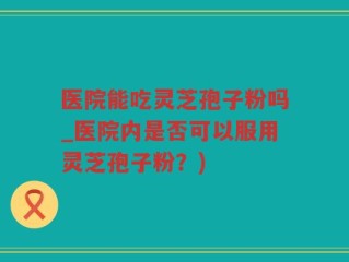 医院能吃灵芝孢子粉吗_医院内是否可以服用灵芝孢子粉？)