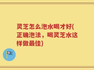 灵芝怎么泡水喝才好(正确泡法，喝灵芝水这样做最佳)