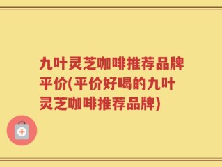 九叶灵芝咖啡推荐品牌平价(平价好喝的九叶灵芝咖啡推荐品牌)