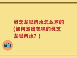 灵芝龙眼肉水怎么煮的(如何煮出美味的灵芝龙眼肉水？)