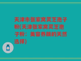 天津市张家窝灵芝孢子粉(天津张家窝灵芝孢子粉：美容养颜的天然选择)