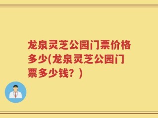 龙泉灵芝公园门票价格多少(龙泉灵芝公园门票多少钱？)