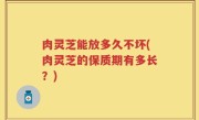 肉灵芝能放多久不坏(肉灵芝的保质期有多长？)