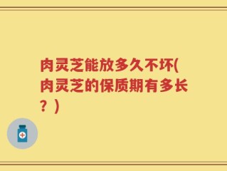 肉灵芝能放多久不坏(肉灵芝的保质期有多长？)