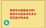 胃癌可以破壁孢子粉？胃癌手术后每天吃多少灵芝孢子粉合适