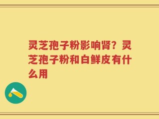 灵芝孢子粉影响肾？灵芝孢子粉和白鲜皮有什么用