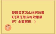 整颗灵芝怎么吃啊效果好(灵芝怎么吃效果最好？全面解析！)
