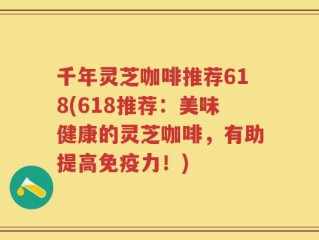千年灵芝咖啡推荐618(618推荐：美味健康的灵芝咖啡，有助提高免疫力！)