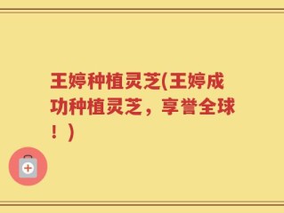 王婷种植灵芝(王婷成功种植灵芝，享誉全球！)