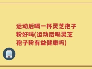 运动后喝一杯灵芝孢子粉好吗(运动后喝灵芝孢子粉有益健康吗)