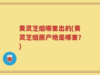 黄灵芝烟哪里出的(黄灵芝烟原产地是哪里？)