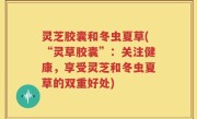 灵芝胶囊和冬虫夏草(“灵草胶囊”：关注健康，享受灵芝和冬虫夏草的双重好处)