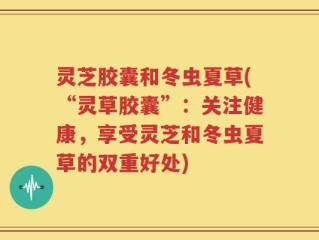 灵芝胶囊和冬虫夏草(“灵草胶囊”：关注健康，享受灵芝和冬虫夏草的双重好处)