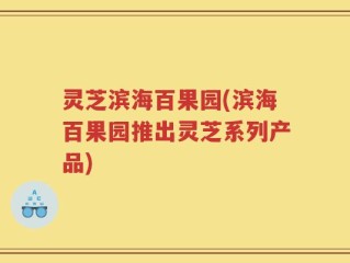 灵芝滨海百果园(滨海百果园推出灵芝系列产品)
