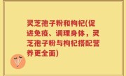 灵芝孢子粉和枸杞(促进免疫、调理身体，灵芝孢子粉与枸杞搭配营养更全面)