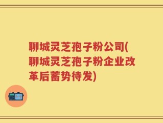 聊城灵芝孢子粉公司(聊城灵芝孢子粉企业改革后蓄势待发)