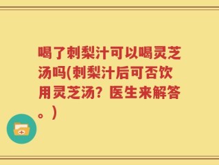 喝了刺梨汁可以喝灵芝汤吗(刺梨汁后可否饮用灵芝汤？医生来解答。)