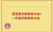 灵芝孢子粉用多少水？一斤孢子粉放多少水