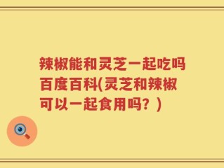 辣椒能和灵芝一起吃吗百度百科(灵芝和辣椒可以一起食用吗？)