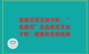 宠康灵灵芝孢子粉_“宠康灵”高品质灵芝孢子粉：健康养生新选择