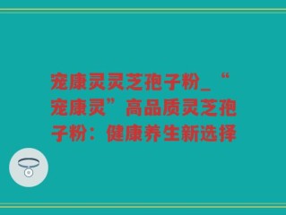 宠康灵灵芝孢子粉_“宠康灵”高品质灵芝孢子粉：健康养生新选择