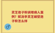 灵芝孢子粉调理病人案例？赋汤亭灵芝破壁孢子粉怎么样