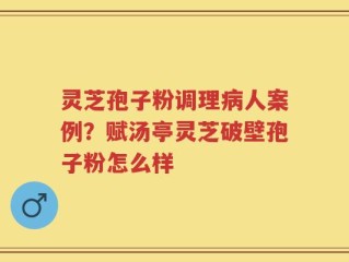 灵芝孢子粉调理病人案例？赋汤亭灵芝破壁孢子粉怎么样