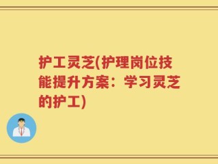 护工灵芝(护理岗位技能提升方案：学习灵芝的护工)