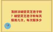 发酵法破壁灵芝孢子粉？破壁灵芝孢子粉每天服用几次，每次服多少