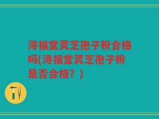 浔福堂灵芝孢子粉合格吗(浔福堂灵芝孢子粉是否合格？)