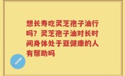 想长寿吃灵芝孢子油行吗？灵芝孢子油对长时间身体处于亚健康的人有帮助吗