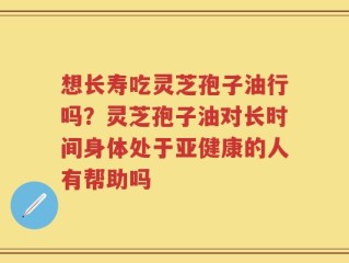 想长寿吃灵芝孢子油行吗？灵芝孢子油对长时间身体处于亚健康的人有帮助吗