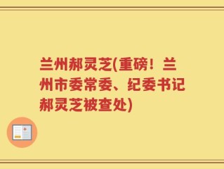 兰州郝灵芝(重磅！兰州市委常委、纪委书记郝灵芝被查处)