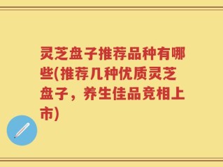 灵芝盘子推荐品种有哪些(推荐几种优质灵芝盘子，养生佳品竞相上市)