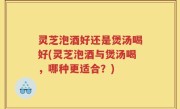 灵芝泡酒好还是煲汤喝好(灵芝泡酒与煲汤喝，哪种更适合？)