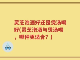 灵芝泡酒好还是煲汤喝好(灵芝泡酒与煲汤喝，哪种更适合？)