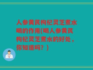 人参黄芪枸杞灵芝煮水喝的作用(喝人参黄芪枸杞灵芝煮水的好处，你知道吗？)