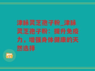 津脉灵芝孢子粉_津脉灵芝孢子粉：提升免疫力，增强身体健康的天然选择