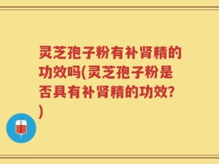 灵芝孢子粉有补肾精的功效吗(灵芝孢子粉是否具有补肾精的功效？)