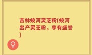 吉林蛟河灵芝粉(蛟河出产灵芝粉，享有盛誉)