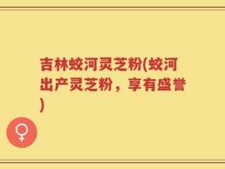 吉林蛟河灵芝粉(蛟河出产灵芝粉，享有盛誉)