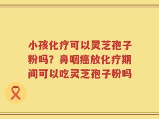 小孩化疗可以灵芝孢子粉吗？鼻咽癌放化疗期间可以吃灵芝孢子粉吗