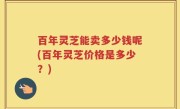 百年灵芝能卖多少钱呢(百年灵芝价格是多少？)