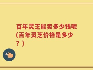 百年灵芝能卖多少钱呢(百年灵芝价格是多少？)