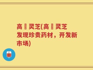 高埗灵芝(高埗灵芝 发现珍贵药材，开发新市场)