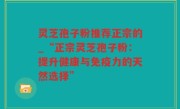 灵芝孢子粉推荐正宗的_“正宗灵芝孢子粉：提升健康与免疫力的天然选择”