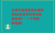 吃灵芝有啥营养价值吗孕妇(吃灵芝对孕妇有益处吗？- 一个简短的指南)